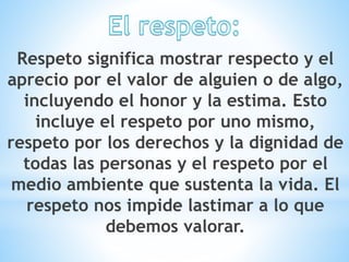 Respeto significa mostrar respecto y el
aprecio por el valor de alguien o de algo,
incluyendo el honor y la estima. Esto
incluye el respeto por uno mismo,
respeto por los derechos y la dignidad de
todas las personas y el respeto por el
medio ambiente que sustenta la vida. El
respeto nos impide lastimar a lo que
debemos valorar.
 