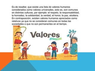 Es de resaltar, que existe una lista de valores humanos
considerados como valores universales, esto es, son comunes
en distintas culturas, por ejemplo: el respeto, la responsabilidad,
la honradez, la solidaridad, la verdad, el honor, la paz, etcétera.
En contraposición, existen valores humanos apreciados como
relativos ya que no se consideran comunes en todas las
sociedades o que no son permanentes en el tiempo.
 