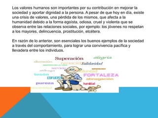 Los valores humanos son importantes por su contribución en mejorar la
sociedad y aportar dignidad a la persona. A pesar de que hoy en día, existe
una crisis de valores, una pérdida de los mismos, que afecta a la
humanidad debido a la forma egoísta, odiosa, cruel y violenta que se
observa entre las relaciones sociales, por ejemplo: los jóvenes no respetan
a los mayores, delincuencia, prostitución, etcétera.
En razón de lo anterior, son esenciales los buenos ejemplos de la sociedad
a través del comportamiento, para lograr una convivencia pacífica y
llevadera entre los individuos.
 