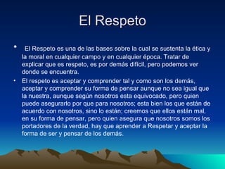 El Respeto   El Respeto es una de las bases sobre la cual se sustenta la ética y la moral en cualquier campo y en cualquier época. Tratar de explicar que es respeto, es por demás difícil, pero podemos ver donde se encuentra.  El respeto es aceptar y comprender tal y como son los demás, aceptar y comprender su forma de pensar aunque no sea igual que la nuestra, aunque según nosotros esta equivocado, pero quien puede asegurarlo por que para nosotros; esta bien los que están de acuerdo con nosotros, sino lo están; creemos que ellos están mal, en su forma de pensar, pero quien asegura que nosotros somos los portadores de la verdad, hay que aprender a Respetar y aceptar la forma de ser y pensar de los demás. 