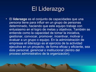 El Liderazgo El  liderazgo  es el conjunto de capacidades que una persona tiene para influir en un grupo de personas determinado, haciendo que este equipo trabaje con entusiasmo en el logro de metas y objetivos. También se entiende como la capacidad de tomar la iniciativa, gestionar, convocar, promover, incentivar, motivar y evaluar a un grupo o equipo. En la administración de empresas el liderazgo es el ejercicio de la actividad ejecutiva en un proyecto, de forma eficaz y eficiente, sea éste personal, gerencial o institucional (dentro del proceso administrativo de la organización).  