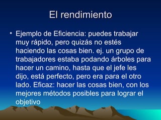 El rendimiento Ejemplo de Eficiencia: puedes trabajar muy rápido, pero quizás no estés haciendo las cosas bien. ej. un grupo de trabajadores estaba podando árboles para hacer un camino, hasta que el jefe les dijo, está perfecto, pero era para el otro lado. Eficaz: hacer las cosas bien, con los mejores métodos posibles para lograr el objetivo  
