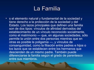 La Familia s el elemento natural y fundamental de la sociedad y tiene derecho a la protección de la sociedad y del Estado. Los lazos principales que definen una familia son de dos tipos: vínculos de afinidad derivados del establecimiento de un vínculo reconocido socialmente, como el matrimonio — que, en algunas sociedades, sólo permite la unión entre dos personas mientras que en otras es posible la poligamia —, y vínculos de consanguinidad, como la filiación entre padres e hijos o los lazos que se establecen entre los hermanos que descienden de un mismo padre. También puede diferenciarse la familia según el grado de parentesco entre sus miembros.  