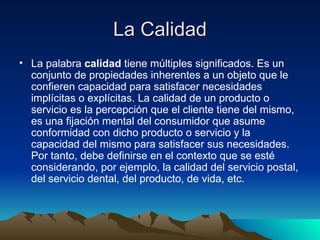 La Calidad La palabra  calidad  tiene múltiples significados. Es un conjunto de propiedades inherentes a un objeto que le confieren capacidad para satisfacer necesidades implícitas o explícitas. La calidad de un producto o servicio es la percepción que el cliente tiene del mismo, es una fijación mental del consumidor que asume conformidad con dicho producto o servicio y la capacidad del mismo para satisfacer sus necesidades. Por tanto, debe definirse en el contexto que se esté considerando, por ejemplo, la calidad del servicio postal, del servicio dental, del producto, de vida, etc.  