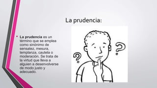 La prudencia:
• La prudencia es un
término que se emplea
como sinónimo de
sensatez, mesura,
templanza, cautela o
moderación. Se trata de
la virtud que lleva a
alguien a desenvolverse
de modo justo y
adecuado.
 