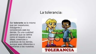 La tolerancia:
Ser tolerante es lo mismo
que ser respetuoso,
indulgente y
considerado con los
demás. Es una cualidad
personal que se define
como el respeto a las
ideas, creencias o
prácticas de los demás,
aunque sean diferentes o
contrarias a las nuestras.
 