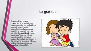 La gratitud:
• La gratitud como
valor es una virtud que
presenta ciertos individuos
con el objetivo de
agradecer a la persona
que lo favoreció con su
ayuda. La gratitud viene
acompañada de otros
sentimientos como el
amor, fidelidad, amistad, y
la persona muestra afecto
a través de acciones o
palabra concretas.
 