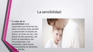 La sensibilidad:
• El valor de la
sensibilidad es la
capacidad que tenemos los
seres humanos para percibir
y comprender el estado de
ánimo, el modo de ser y de
actuar de las personas, así
como la naturaleza, las
circunstancias y los
ambientes, para actuar
correctamente en beneficio
de los demás.
 