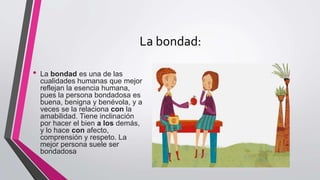 La bondad:
• La bondad es una de las
cualidades humanas que mejor
reflejan la esencia humana,
pues la persona bondadosa es
buena, benigna y benévola, y a
veces se la relaciona con la
amabilidad. Tiene inclinación
por hacer el bien a los demás,
y lo hace con afecto,
comprensión y respeto. La
mejor persona suele ser
bondadosa
 