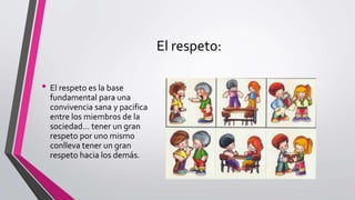 El respeto:
• El respeto es la base
fundamental para una
convivencia sana y pacifica
entre los miembros de la
sociedad… tener un gran
respeto por uno mismo
conlleva tener un gran
respeto hacia los demás.
 