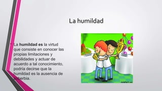 La humildad
• La humildad es la virtud
que consiste en conocer las
propias limitaciones y
debilidades y actuar de
acuerdo a tal conocimiento,
podría decirse que la
humildad es la ausencia de
soberbia.
 