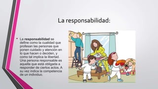 La responsabilidad:
• La responsabilidad se
define como la cualidad que
profesan las personas que
ponen cuidado y atención en
lo que hacen o deciden, y
como tal implica la libertad.
Una persona responsable es
aquella que está obligada a
responder de ciertos actos. A
su vez indica la competencia
de un individuo.
 
