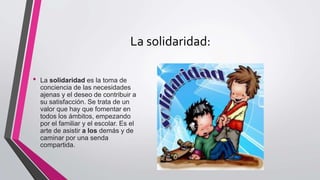 La solidaridad:
• La solidaridad es la toma de
conciencia de las necesidades
ajenas y el deseo de contribuir a
su satisfacción. Se trata de un
valor que hay que fomentar en
todos los ámbitos, empezando
por el familiar y el escolar. Es el
arte de asistir a los demás y de
caminar por una senda
compartida.
 