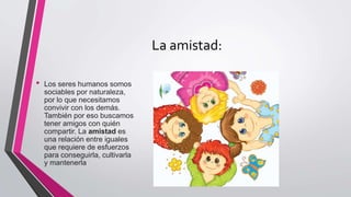 La amistad:
• Los seres humanos somos
sociables por naturaleza,
por lo que necesitamos
convivir con los demás.
También por eso buscamos
tener amigos con quién
compartir. La amistad es
una relación entre iguales
que requiere de esfuerzos
para conseguirla, cultivarla
y mantenerla
 