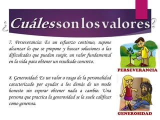 7. Perseverancia: Es un esfuerzo continuo, supone
alcanzar lo que se propone y buscar soluciones a las
dificultades que puedan surgir, un valor fundamental
en la vida para obtener un resultado concreto.
8. Generosidad: Es un valor o rasgo de la personalidad
caracterizado por ayudar a los demás de un modo
honesto sin esperar obtener nada a cambio. Una
persona que practica la generosidad se la suele calificar
como generosa.
 