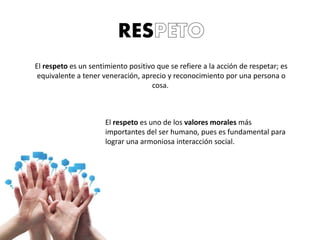 RES
El respeto es un sentimiento positivo que se refiere a la acción de respetar; es
equivalente a tener veneración, aprecio y reconocimiento por una persona o
cosa.
El respeto es uno de los valores morales más
importantes del ser humano, pues es fundamental para
lograr una armoniosa interacción social.
 
