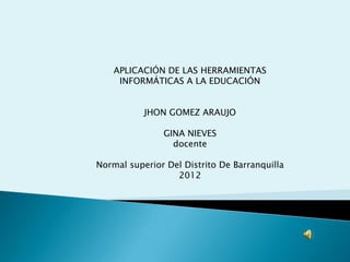 APLICACIÓN DE LAS HERRAMIENTAS
     INFORMÁTICAS A LA EDUCACIÓN


           JHON GOMEZ ARAUJO

               GINA NIEVES
                 docente

Normal superior Del Distrito De Barranquilla
                  2012
 