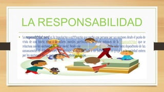 LA RESPONSABILIDAD
• La responsabilidad moral es la imputación o calificación que recibe una persona por sus acciones desde el punto de
vista de una teoría ética o de valores morales particulares. Se trata entonces de la responsabilidad que se
relaciona con las acciones y su valor moral. Desde una ética consecuencialista, dicho valor será dependiente de las
consecuencias de tales acciones. Sea entonces al daño causado a un individuo, a un grupo o a la sociedad entera
por las acciones o las no-acciones de otro individuo o grupo.
 