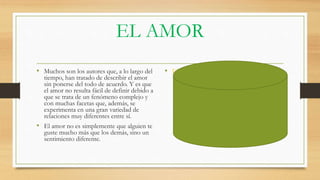 EL AMOR
• Muchos son los autores que, a lo largo del
tiempo, han tratado de describir el amor
sin ponerse del todo de acuerdo. Y es que
el amor no resulta fácil de definir debido a
que se trata de un fenómeno complejo y
con muchas facetas que, además, se
experimenta en una gran variedad de
relaciones muy diferentes entre sí.
• El amor no es simplemente que alguien te
guste mucho más que los demás, sino un
sentimiento diferente.
• EL AMOR
 