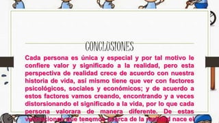 CONCLUSIONES
Cada persona es única y especial y por tal motivo le
confiere valor y significado a la realidad, pero esta
perspectiva de realidad crece de acuerdo con nuestra
historia de vida, así mismo tiene que ver con factores
psicológicos, sociales y económicos; y de acuerdo a
estos factores vamos creando, encontrando y a veces
distorsionando el significado a la vida, por lo que cada
persona valorara de manera diferente. De estas
valoraciones que tenemos acerca de la realidad nace el
 