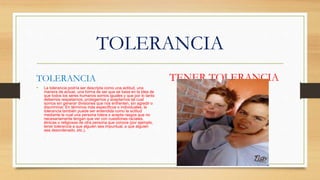 TOLERANCIA
TOLERANCIA
• La tolerancia podría ser descripta como una actitud, una
manera de actuar, una forma de ser que se basa en la idea de
que todos los seres humanos somos iguales y que por lo tanto
debemos respetarnos, protegernos y aceptarnos tal cual
somos sin generar divisiones que nos enfrenten, sin agredir o
discriminar. En términos más específicos o individuales, la
tolerancia también puede ser entendida como la actitud
mediante la cual una persona tolera o acepta rasgos que no
necesariamente tengan que ver con cuestiones raciales,
étnicas o religiosas de otra persona que conoce (por ejemplo,
tener tolerancia a que alguien sea impuntual, a que alguien
sea desordenado, etc.).
.
TENER TOLERANCIA
 