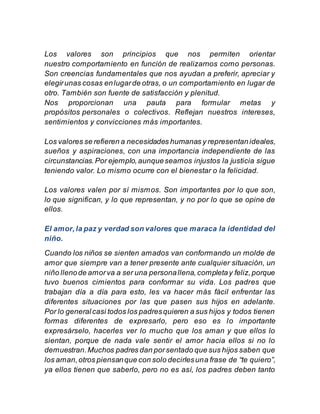 Los valores son principios que nos permiten orientar
nuestro comportamiento en función de realizarnos como personas.
Son creencias fundamentales que nos ayudan a preferir, apreciar y
elegirunas cosas enlugarde otras, o un comportamiento en lugar de
otro. También son fuente de satisfacción y plenitud.
Nos proporcionan una pauta para formular metas y
propósitos personales o colectivos. Reflejan nuestros intereses,
sentimientos y convicciones más importantes.
Los valores se refieren a necesidades humanas y representanideales,
sueños y aspiraciones, con una importancia independiente de las
circunstancias.Por ejemplo,aunqueseamos injustos la justicia sigue
teniendo valor. Lo mismo ocurre con el bienestar o la felicidad.
Los valores valen por sí mismos. Son importantes por lo que son,
lo que significan, y lo que representan, y no por lo que se opine de
ellos.
El amor,la paz y verdad son valores que maraca la identidad del
niño.
Cuando los niños se sienten amados van conformando un molde de
amor que siempre van a tener presente ante cualquier situación, un
niño llenode amorva a ser una personallena,completay feliz,porque
tuvo buenos cimientos para conformar su vida. Los padres que
trabajan día a día para esto, les va hacer más fácil enfrentar las
diferentes situaciones por las que pasen sus hijos en adelante.
Por lo generalcasi todos los padresquieren a sus hijos y todos tienen
formas diferentes de expresarlo, pero eso es lo importante
expresárselo, hacerles ver lo mucho que los aman y que ellos lo
sientan, porque de nada vale sentir el amor hacia ellos si no lo
demuestran.Muchos padres dan porsentado que sus hijos saben que
los aman,otros piensanque con solo decirlesuna frase de “te quiero”,
ya ellos tienen que saberlo, pero no es así, los padres deben tanto
 