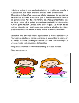 reflexionar sobre si estamos haciendo todo lo posible por enseñar a
nuestros hijos este noble arte tanto en casa como en la escuela.
El cerebro de los niños posee una infinita capacidad de asimilar las
experiencias sociales acumuladas por la humanidad durante cientos
de generaciones. Así, de esta manera, los niños aprender hablar casi
sin darse cuenta. ¿Por qué no aprovechar esta plasticidad del cerebro
humano para inculcar valores como el de la paz? Es misión de los
padres, educadores y profesores, que cuidan y atiende a los niños,
enseñarles cómo desarrollar el noble arte de vivir como hermanos.
Educar un niño en estos valores significa que el mundo contará en un
futuro con un adulto que ponga en práctica lo aprendido y lo plasme en
su trabajo. La clave para llegar a ser un país que proclame la paz a
unísono reside en la educación de los niños.
Porque dar amornos conducea la verdad y la verdad a la paz.
Ellos nos dan amor
 