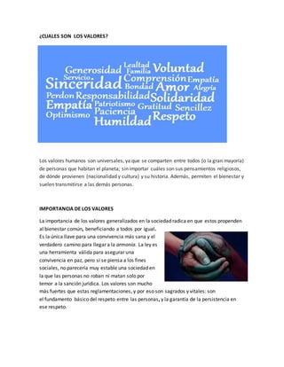 ¿CUALES SON LOS VALORES?
Los valores humanos son universales, ya que se comparten entre todos (o la gran mayoría)
de personas que habitan el planeta; sin importar cuáles son sus pensamientos religiosos,
de dónde provienen (nacionalidad y cultura) y su historia. Además, permiten el bienestar y
suelen transmitirse a las demás personas.
IMPORTANCIA DE LOS VALORES
La importancia de los valores generalizados en la sociedad radica en que estos propenden
al bienestar común, beneficiando a todos por igual.
Es la única llave para una convivencia más sana y el
verdadero camino para llegar a la armonía. La ley es
una herramienta válida para asegurar una
convivencia en paz, pero si se piensa a los fines
sociales, no parecería muy estable una sociedad en
la que las personas no roban ni matan solo por
temor a la sanción jurídica. Los valores son mucho
más fuertes que estas reglamentaciones, y por eso son sagrados y vitales: son
el fundamento básico del respeto entre las personas, y la garantía de la persistencia en
ese respeto.
 