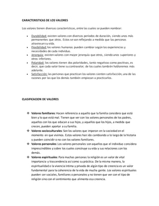CARACTERISTICAS DE LOS VALORES
Los valores tienen diversas características, entre las cuales se pueden nombrar:
 Durabilidad: existen valores con diversos períodos de duración, siendo unos más
permanentes que otros. Estos se van reflejando a medida que las personas
atraviesan su vida.
 Flexibilidad: los valores humanos pueden cambiar según las experiencias y
necesidades de cada individuo.
 Jerarquía: existen valores con mayor jerarquía que otros, siendo unos superiores y
otros inferiores.
 Polaridad: los valores tienen dos polaridades, tanto negativas como positivas, es
decir, que cada valor tiene su contravalor; de los cuales también hablaremos más
adelante.
 Satisfacción: las personas que practican los valores sienten satisfacción, una de las
razones por las que los demás también empiezan a practicarlos.
CLASIFICACION DE VALORES
 Valores familiares: Hacen referencia a aquello que la familia considera que está
bien y lo que está mal. Tienen que ver con los valores personales de los padres,
aquellos con los que educan a sus hijos, y aquellos que los hijos, a medida que
crecen, pueden aportar a su familia.
 Valores socioculturales: Son los valores que imperan en la sociedad en el
momento en que vivimos. Estos valores han ido cambiando a lo largo de la historia
y pueden coincidir o no con los valores familiares.
 Valores personales: Los valores personales son aquellos que el individuo considera
imprescindibles y sobre los cuales construye su vida y sus relaciones con los
demás.
 Valores espirituales: Para muchas personas la religión es un valor de vital
importancia y trascendencia así como su práctica. De la misma manera, la
espiritualidad o la vivencia íntima y privada de algún tipo de creencia es un valor
fundamental para la coherencia de la vida de mucha gente. Los valores espirituales
pueden ser sociales, familiares o personales y no tienen que ver con el tipo de
religión sino con el sentimiento que alimenta esa creencia.
 