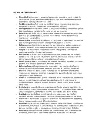 LISTA DE VALORES HUMANOS
 Sinceridad: la sinceridad es una virtud que permite expresarse con la verdad sin
necesidad de fingir o tener intenciones ocultas. Una persona sincera es capaz de
decir lo que piensa y actúa en base a ello.
 Perdón: se puede definir como una acción en la que renunciamos a reclamar,
vengarnos o castigar a una persona que nos ofendió o lastimó.
 La Responsabilidad: es donde unimos la obligación, el deber y compromiso; ya que
ésta garantiza que cumplamos los compromisos que tenemos.
 Bondad: es uno de los valores humanos que más caracteriza nuestra esencia. Las
personas que son bondadosas, quieren hacer el bien, además tienen buenas
intenciones y son amables.
 Comprensión: permite que un individuo se coloque en el lugar de otra persona; de
esta manera podremos valorar y entender la situación de la misma.
 Solidaridad: es el sentimiento que permite que nos unamos a otras personas en
cualquier momento, sobre todo cuando se tratan de situaciones complicadas.
 Alegría: va estrechamente relacionada al amor y nos permite sentirnos con
esperanza, una alta estima y esperanzados.
 Patriotismo: se define como el sentimiento que tiene una persona hacia el país
donde nació, en el que vive actualmente o ambos. El individuo está relacionado
con su historia, idioma, cultura y otros aspectos del mismo.
 Crítica constructiva: es la capacidad que tenemos de aceptar o producir un cambio
positivo para todas las personas en diferentes ámbitos.
 La Puntualidad: es la que nos permite tener orden y ser mucho más eficaces,
además de generar confianza en las demás personas. Se considera una virtud.
 Empatía: este es uno de los valores humanos que nos permiten tener buenas
relaciones con las demás personas; ya que permite que entendamos, apoyemos y
motivemos a otros individuos.
 Amor: es el sentimiento más grande y poderoso de los seres humanos. Es la fuerza
que nos permite impulsar cualquier cosa positivamente. El amor nos da la
posibilidad de dar, compartir, convivir, respetar, confiar, querer, entre muchas
otras cosas.
 Optimismo: la capacidad de una persona para enfrentar situaciones difíciles sin
bajar el ánimo y siendo constantes o perseverantes. Es la capacidad de ver todo de
una panera positiva, confiando en nuestras capacidades o las de los demás.
 Gratitud: es una virtud que permite agradecer a las personas que nos han
ayudado, además, está relacionada con otros valores como la amistad o el amor.
 Paciencia: se define como la capacidad o valor que nos hace entender, soportar y
tolerar cualquier problema de diferentes índoles.
 Humildad: según nuestros propios conocimientos de las limitaciones y debilidades
que tenemos, la humildad es una virtud que nos permite actuar en base a ello. Una
persona humilde no sólo se preocupa por sí mismo, sino por el bien de todos.
 Honestidad: una cualidad que tenemos los seres humanos para expresarnos con
sinceridad, con la verdad y ser justo o razonable de acuerdo a la situación.
 
