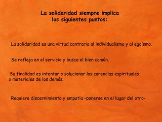 La solidaridad siempre implica
                    los siguientes puntos:



· La solidaridad es una virtud contraria al individualismo y al egoísmo.


· Se refleja en el servicio y busca el bien común.


·Su finalidad es intentar o solucionar las carencias espirituales
o materiales de los demás.



· Requiere discernimiento y empatía –ponerse en el lugar del otro-
 