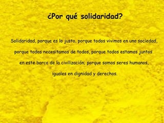 ¿Por qué solidaridad?


Solidaridad, porque es lo justo, porque todos vivimos en una sociedad,

 porque todos necesitamos de todos, porque todos estamos juntos

    en este barco de la civilización; porque somos seres humanos,

                   iguales en dignidad y derechos.
 