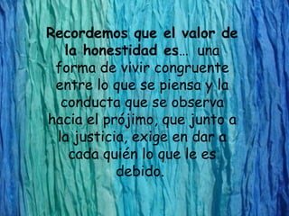 Recordemos que el valor de
   la honestidad es… una
 forma de vivir congruente
 entre lo que se piensa y la
  conducta que se observa
hacia el prójimo, que junto a
 la justicia, exige en dar a
    cada quién lo que le es
           debido.
 