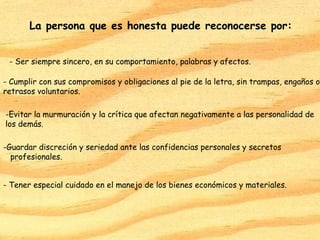 La persona que es honesta puede reconocerse por:


 - Ser siempre sincero, en su comportamiento, palabras y afectos.

- Cumplir con sus compromisos y obligaciones al pie de la letra, sin trampas, engaños o
retrasos voluntarios.

-Evitar la murmuración y la crítica que afectan negativamente a las personalidad de
los demás.

-Guardar discreción y seriedad ante las confidencias personales y secretos
  profesionales.


- Tener especial cuidado en el manejo de los bienes económicos y materiales.
 