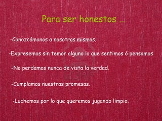 Para ser honestos …

-Conozcámonos a nosotros mismos.

-Expresemos sin temor alguno lo que sentimos ó pensamos.

 -No perdamos nunca de vista la verdad.

 -Cumplamos nuestras promesas.


 -Luchemos por lo que queremos jugando limpio.
 