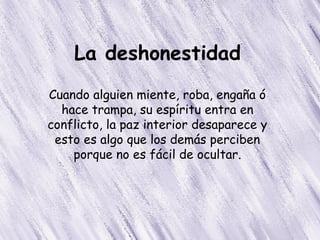 La deshonestidad
Cuando alguien miente, roba, engaña ó
  hace trampa, su espíritu entra en
conflicto, la paz interior desaparece y
 esto es algo que los demás perciben
    porque no es fácil de ocultar.
 