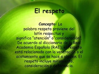 El respeto

               Concepto: La
     palabra respeto proviene del
            latín respectus y
 significa “atención” o“consideración”.
  De acuerdo al diccionario de la Real
 Academia Española (RAE), el respeto
está relacionado con la veneración o el
 acatamiento que se hace a alguien. El
      respeto incluye miramiento,
      consideración y deferencia.
 