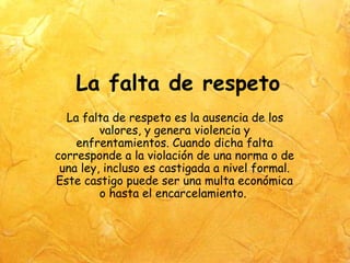 La falta de respeto
  La falta de respeto es la ausencia de los
         valores, y genera violencia y
    enfrentamientos. Cuando dicha falta
corresponde a la violación de una norma o de
 una ley, incluso es castigada a nivel formal.
Este castigo puede ser una multa económica
         o hasta el encarcelamiento.
 