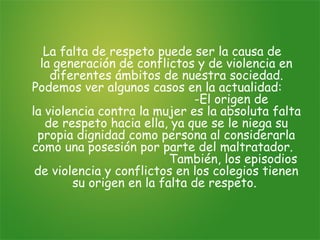 La falta de respeto puede ser la causa de
  la generación de conflictos y de violencia en
    diferentes ámbitos de nuestra sociedad.
Podemos ver algunos casos en la actualidad:
                              -El origen de
la violencia contra la mujer es la absoluta falta
   de respeto hacia ella, ya que se le niega su
 propia dignidad como persona al considerarla
como una posesión por parte del maltratador.
                          También, los episodios
 de violencia y conflictos en los colegios tienen
        su origen en la falta de respeto.
 