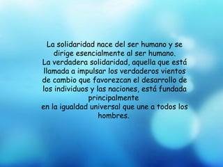 La solidaridad nace del ser humano y se
     dirige esencialmente al ser humano.
La verdadera solidaridad, aquella que está
 llamada a impulsar los verdaderos vientos
de cambio que favorezcan el desarrollo de
los individuos y las naciones, está fundada
               principalmente
en la igualdad universal que une a todos los
                  hombres.
 
