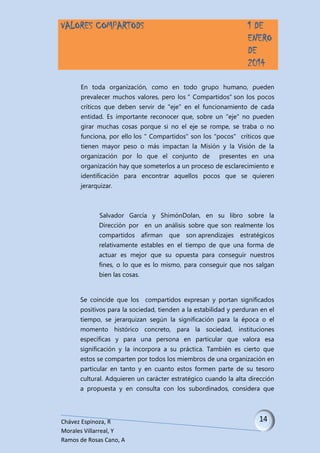 VALORES COMPARTODS

1 DE
ENERO
DE
2014

En toda organización, como en todo grupo humano, pueden
prevalecer muchos valores, pero los " Compartidos" son los pocos
críticos que deben servir de "eje" en el funcionamiento de cada
entidad. Es importante reconocer que, sobre un "eje" no pueden
girar muchas cosas porque si no el eje se rompe, se traba o no
funciona, por ello los " Compartidos" son los "pocos" críticos que
tienen mayor peso o más impactan la Misión y la Visión de la
organización por lo que el conjunto de

presentes en una

organización hay que someterlos a un proceso de esclarecimiento e
identificación para encontrar aquellos pocos que se quieren
jerarquizar.

Salvador García y ShimónDolan, en su libro sobre la
Dirección por en un análisis sobre que son realmente los
compartidos afirman que son aprendizajes estratégicos
relativamente estables en el tiempo de que una forma de
actuar es mejor que su opuesta para conseguir nuestros
fines, o lo que es lo mismo, para conseguir que nos salgan
bien las cosas.

Se coincide que los compartidos expresan y portan significados
positivos para la sociedad, tienden a la estabilidad y perduran en el
tiempo, se jerarquizan según la significación para la época o el
momento histórico concreto, para la sociedad, instituciones
específicas y para una persona en particular que valora esa
significación y la incorpora a su práctica. También es cierto que
estos se comparten por todos los miembros de una organización en
particular en tanto y en cuanto estos formen parte de su tesoro
cultural. Adquieren un carácter estratégico cuando la alta dirección
a propuesta y en consulta con los subordinados, considera que

Chávez Espinoza, R
Morales Villarreal, Y
Ramos de Rosas Cano, A

 