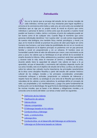 Introducción

É

tica es la ciencia que se encarga del estudio de las normas morales de
cada individuo, normas que son muy necesarias para lograr equilibrio y
armonía en la convivencia entre todos y cada uno, así como ante una sociedad de
individuos que se rige por su propia moral, la moral es el juicio que como
individuos o personas le damos a ciertos actos que de acuerdo a nuestra moral
pueden ser buenos o malos, ciertos o erróneos, el juicio de cualquiera puede ser
tan bueno como el de cualquier otra. Cuando llega el momento que como
personas individuales decidimos “vivir nuestra vida”, no solo somos responsables
de nuestra vida biológica, sino también física, mental, psicológica, y moral y es
aquí, en lo moral en donde se practican los juicios de valor para lograr ser como
humano mas humano, y así tener todas las posibilidades de vivir en un mundo en
donde la realización es el objetivo principal, no podremos vivir en paz personal,
familiar y social sin proponérnoslo y sin un esfuerzo. El hombre crece en
humanidad cuando tiene el valor de esforzarse por crecer y ese crecimiento se da
poco a poco, los valores que su familia(que es el eje central de la sociedad) le
enseño durante la infancia, niñez, adolescencia y juventud, serán bien aprendidos
y duraran toda la vida, estos le marcaran el camino y moldearan sus actos,
durante adulto tiene la capacidad de adquirir más valores en base a lo ya
aprendido, así que el desarrollo y crecimiento del individuo depende mucho de
sus actos morales, esto es el objetivo de estudio de la Ética. La ética y la discusión
sobre los valores han cobrado mucha importancia, las principales características
de la ética como disciplina filosófica a partir del estudio del carácter histórico
cultural de los códigos morales y los principios considerados universales:
mostrando enfoques y actitudes, propiciando un ambiente de tolerancia y
respeto hacia los valores. La axiología es una rama de la filosofía que estudia la
naturaleza de los valores y juicios valorativos, la axiología define el concepto de
valor, sus propiedades y sus manifestaciones, y juega una parte fundamental de
la ética junto con la deontología. De igual forma la deontología estudia el deber y
las normas morales, que se basan a los deberes y obligaciones morales y es
conocida como la teoría del deber. Los temas a tratar serán los siguientes:.

Definición de los Valores
Clasificación de valores
Valores éticos
Valores compartidos
El liderazgo basado en los valores
Conducta ética y liderazgo
Leyes, y conducta ética.
Liderazgo ético.

Conducta ética en el desarrollo del liderazgo en enfermería.
Liderazgo en Enfermería basado en Valores

 