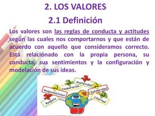 2. LOS VALORES
             2.1 Definición
Los valores son las reglas de conducta y actitudes
según las cuales nos comportarnos y que están de
acuerdo con aquello que consideramos correcto.
Está relacionado con la propia persona, su
conducta, sus sentimientos y la configuración y
modelación de sus ideas.
 