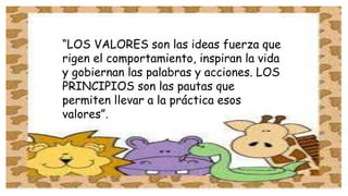 “LOS VALORES son las ideas fuerza que 
rigen el comportamiento, inspiran la vida 
y gobiernan las palabras y acciones. LOS 
PRINCIPIOS son las pautas que 
permiten llevar a la práctica esos 
valores”. 
 
