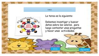 TAREA 
La tarea es la siguiente: 
Debemos investigar y buscar 
datos sobre los valores , para 
luego contestar unas preguntas 
y hacer unas actividades. 
Atrás Siguiente 
 
