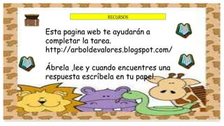RECURSOS 
Esta pagina web te ayudarán a 
completar la tarea. 
http://arboldevalores.blogspot.com/ 
Ábrela ,lee y cuando encuentres una 
respuesta escríbela en tu papel. 
 