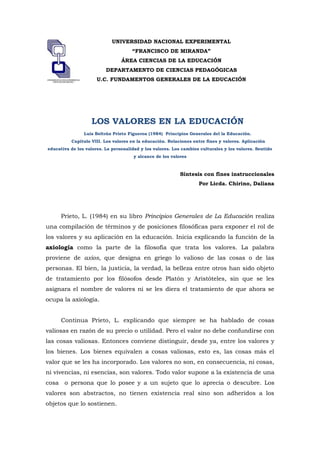 lefttopUNIVERSIDAD NACIONAL EXPERIMENTAL<br />“FRANCISCO DE MIRANDA”<br />ÁREA CIENCIAS DE LA EDUCACIÓN<br />DEPARTAMENTO DE CIENCIAS PEDAGÓGICAS<br />U.C. FUNDAMENTOS GENERALES DE LA EDUCACIÓN<br />LOS VALORES EN LA EDUCACIÓN<br />Luis Beltrán Prieto Figueroa (1984)  Principios Generales del la Educación.<br /> Capítulo VIII. Los valores en la educación. Relaciones entre fines y valores. Aplicación educativa de los valores. La personalidad y los valores. Los cambios culturales y los valores. Sentido y alcance de los valores<br />Síntesis con fines instruccionales <br />Por Licda. Chirino, Daliana<br />Prieto, L. (1984) en su libro Principios Generales de La Educación realiza una compilación de términos y de posiciones filosóficas para exponer el rol de los valores y su aplicación en la educación. Inicia explicando la función de la axiología como la parte de la filosofía que trata los valores. La palabra proviene de axios, que designa en griego lo valioso de las cosas o de las personas. El bien, la justicia, la verdad, la belleza entre otros han sido objeto de tratamiento por los filósofos desde Platón y Aristóteles, sin que se les asignara el nombre de valores ni se les diera el tratamiento de que ahora se ocupa la axiología.    <br />Continua Prieto, L. explicando que siempre se ha hablado de cosas valiosas en razón de su precio o utilidad. Pero el valor no debe confundirse con las cosas valiosas. Entonces conviene distinguir, desde ya, entre los valores y los bienes. Los bienes equivalen a cosas valiosas, esto es, las cosas más el valor que se les ha incorporado. Los valores no son, en consecuencia, ni cosas, ni vivencias, ni esencias, son valores. Todo valor supone a la existencia de una cosa  o persona que lo posee y a un sujeto que lo aprecia o descubre. Los valores son abstractos, no tienen existencia real sino son adheridos a los objetos que lo sostienen.<br />Afirma este autor que los valores se presentan en pares contrapuestos, por lo cual se dice que los pares son polares: a bien se opone mal; a bello se opone feo; y a sublime, ridículo. Al segundo término del par, se le llama contravalor, pero ambos son verdaderos valores. El sujeto que evalúa frente a dos valores puede preferir uno cualquiera de los dos. También se dice que los valores son jerárquicos: unos superiores y otros inferiores. Estos serian referentes a la vida orgánica, denominados valores vitales. Frente a dos valores, el hombre estaría obligado a  decidirse por el valor superior, pero esa manera de plantear la selección comprometería la libertad de la persona.<br />Muchos consideran a los valores como objetivos, eternos y absolutos. En este punto, Prieto. L. aboga por la posición de Sartre quien advierte que “el valor no puede develarse sino en una libertad activa…” en el sentido de que nada hace existir al valor, sino esa libertad que al mismo tiempo me hace existir a mí. Por otra parte, el autor añade que los partidarios de los valores como subjetivos dicen que las cosas valen porque las deseamos o porque nos gustan, destacando así el valor afectivo de las preferencias valorativas a diferencia de los partidarios de los valores como objetivos quienes dicen que las cosas no son valiosas no porque las deseamos sino que las deseamos porque son valiosas. <br />Un tercer enfoque, que expone Prieto, L. acerca del tema es el de los experimentalistas e instrumentalistas, que siguen a John Dewey sostienen que “un objeto  que un objeto adquiere valor cuando es escogido para lograr un propósito, eliminar una dificultad o servir a un interés”. A lo que se concluye este capítulo en palabras de George Geiger quien argumenta que “los valores son resultados de las preferencias humanas entre intereses humanos que compiten (…) el gusto por X, digamos se convierte en valor después que ha sido preferido al gusto de Y”.<br />De esta manera,  sigue Prieto, L. diciendo; la preferencia de los valores está incluido en el tipo de personalidad del individuo a lo que aboga a la tesis del filosofo Eduardo Spranger quien considera seis tipos de ideales básicos de la individualidad: a) el hombre teórico, b) el hombre económico, c) el hombre estéticos, d) el hombre social,  e) el hombre político, y f) el hombre religioso. Cada uno de estos tipos tiene preferencia para los valores que se conforman en su estructura ideal. Spranger considera que, en realidad, estos tipos no se presentan puros, sino que hay tipos complejos, casos en los cuales combinan valores de las estructuras que coinciden en su forma de vida.  <br />En cuanto al criterio madurez para los valores es sostenido para varios autores, como lo indica Kraft, no se puede hablar de valoración entre tanto el niño no distinga criterios valorativos tales como “bueno”, “malo”, “feo”, entre otros. A esto se añade la posición coincidente, de diversos prensadores (como Spranger, M. Debesse; Juan José Arevalo, y otros), quienes afirman que “la pubertad es la época de descubrimiento de los valores y la discriminación del yo y de los valores del mundo”  (Stern, 1960 citado por el autor) De esta manera sólo gradualmente va elaborándose y adquiriendo forma la estructura individual, la personalidad. Para Spranger, en este mundo revuelto, donde chocan las aspiraciones individuales con las supraindividuales de la vida colectiva interviene la educación como institución social.<br />Finalmente Prieto, L., en resumen, culmina afirmando que la educación democrática encuentra una medida educativa para cada capacidad y la sociedad tiene interés de formar de cada educando un hombre útil. Capaz de escoger entre múltiples valores de una sociedad móvil, es decir en proceso de cambios, sus propios valores. Hasta ahora hemos tratado la forma individual de abordar los valores pero ya hemos dicho que la educación es también una exigencia de orden social. La ética individual varía en presencia de los requerimientos de la sociedad. El ser humano coordinado íntimamente con la sociedad está, desde un principio, ligado por la convivencia con los demás de la comunidad en donde vive.  Además el autor añade lo siguiente:<br />“Nuestro concepto personal es que los valores no son materia de enseñanza sistemática. La educación debe enseñar al alumno a descubrirlos  y a buscarlos, en su tensa y permanente inquisición de sí mismo”<br />