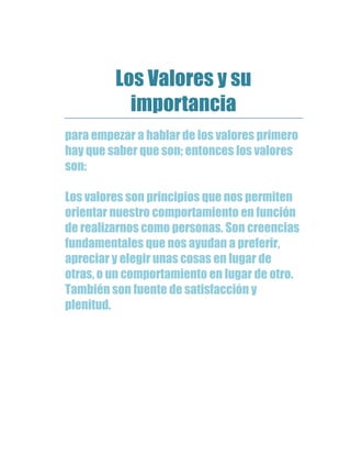 Los Valores y su
importancia
para empezar a hablar de los valores primero
hay que saber que son; entonces los valores
son:
Los valores son principios que nos permiten
orientar nuestro comportamiento en función
de realizarnos como personas. Son creencias
fundamentales que nos ayudan a preferir,
apreciar y elegir unas cosas en lugar de
otras, o un comportamiento en lugar de otro.
También son fuente de satisfacción y
plenitud.
 