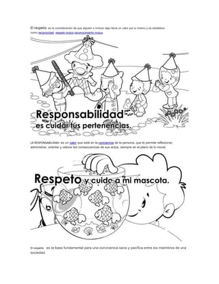 El respeto: es la consideración de que alguien o incluso algo tiene un valor por sí mismo y se establece 
como reciprocidad: respeto mutuo,reconocimiento mutuo. 
LA RESPONSABILIDAD: es un valor que está en la conciencia de la persona, que le permite reflexionar, 
administrar, orientar y valorar las consecuencias de sus actos, siempre en el plano de lo moral. 
El respeto: es la base fundamental para una convivencia sana y pacífica entre los miembros de una 
sociedad. 
 