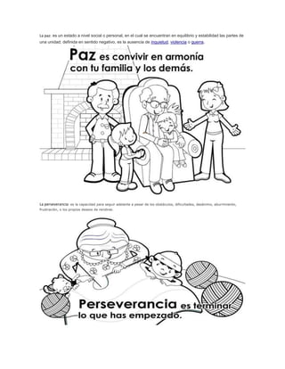 La paz: es un estado a nivel social o personal, en el cual se encuentran en equilibrio y estabilidad las partes de 
una unidad; definida en sentido negativo, es la ausencia de inquietud, violencia o guerra. 
La perseverancia: es la capacidad para seguir adelante a pesar de los obstáculos, dificultades, desánimo, aburrimiento, 
frustración, o los propios deseos de rendirse. 
 